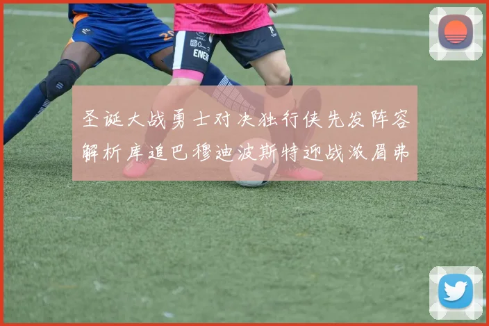 圣诞大战勇士对决独行侠先发阵容解析库追巴穆迪波斯特迎战浓眉弗拉格