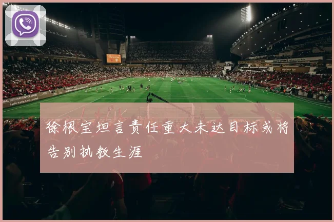 徐根宝坦言责任重大未达目标或将告别执教生涯
