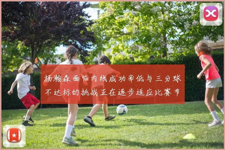 杨瀚森面临内线成功率低与三分球不达标的挑战正在逐步适应比赛节奏