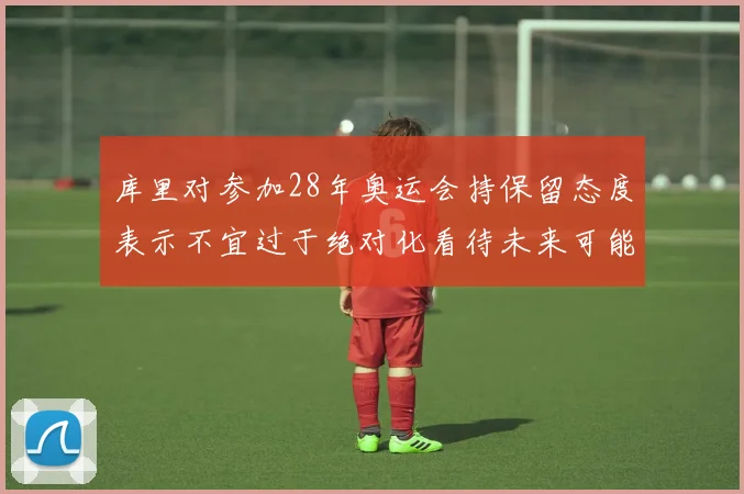 库里对参加28年奥运会持保留态度表示不宜过于绝对化看待未来可能性
