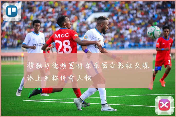穆勒与德赖塞特尔亲密合影社交媒体上互称传奇人物