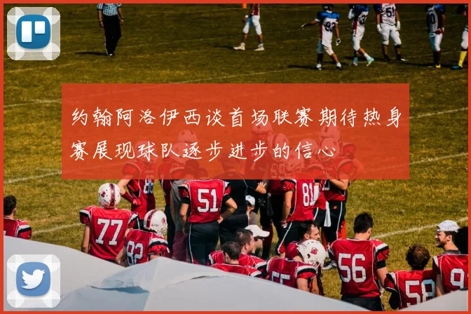 约翰阿洛伊西谈首场联赛期待热身赛展现球队逐步进步的信心