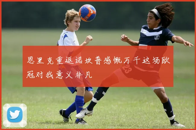恩里克重返诺坎普感慨万千这场欧冠对我意义非凡