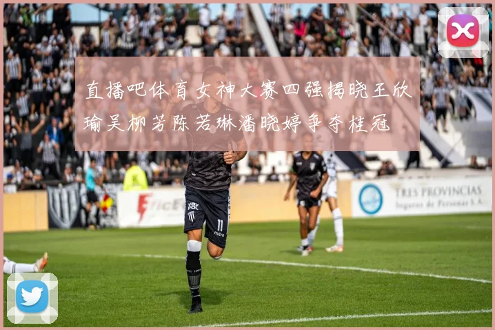 直播吧体育女神大赛四强揭晓王欣瑜吴柳芳陈若琳潘晓婷争夺桂冠