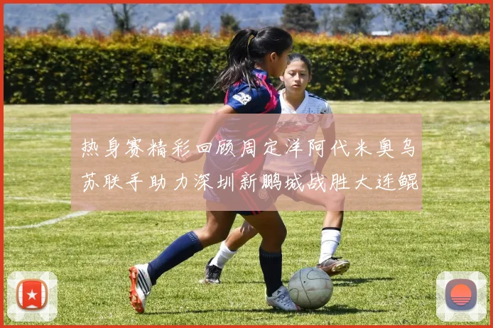 热身赛精彩回顾周定洋阿代米奥乌苏联手助力深圳新鹏城战胜大连鲲城