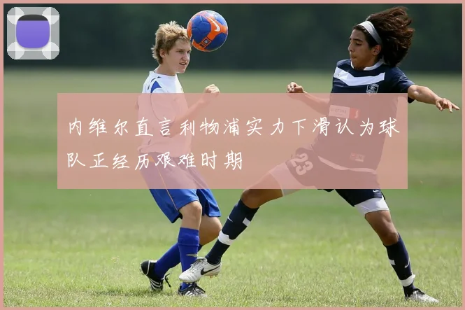 内维尔直言利物浦实力下滑认为球队正经历艰难时期