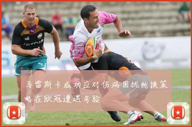 马雷斯卡成功应对伤病困扰轮换策略在欧冠遭遇考验