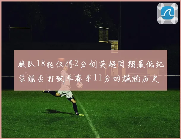 狼队18轮仅得2分创英超同期最低纪录能否打破单赛季11分的尴尬历史