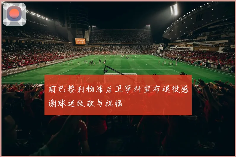 前巴黎利物浦后卫萨科宣布退役感谢球迷致敬与祝福