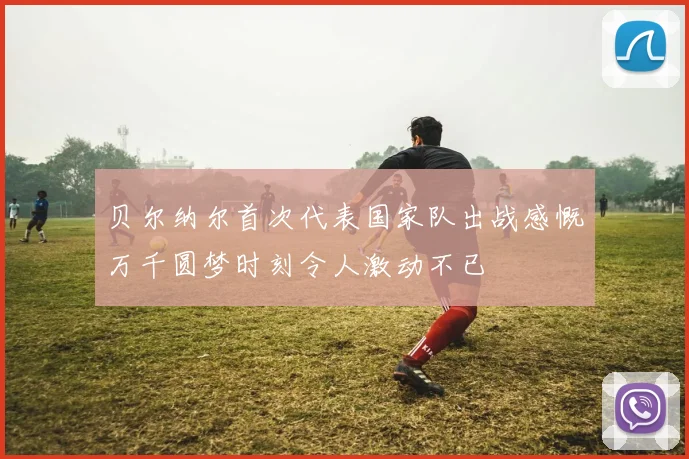 贝尔纳尔首次代表国家队出战感慨万千圆梦时刻令人激动不已