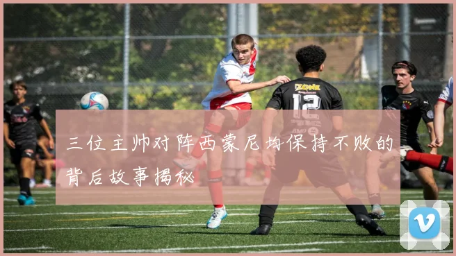 三位主帅对阵西蒙尼均保持不败的背后故事揭秘